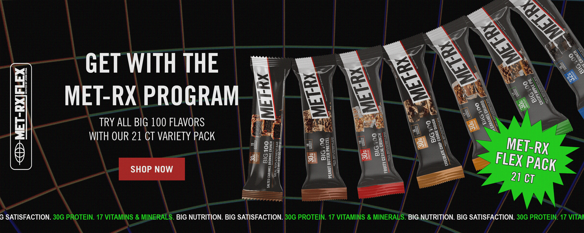 Met-Rx Flex. Get with the MET-Rx Program. TRY ALL BIG 100 FLAVORS WITH OUR 21 CT VARIETY PACK. Met-Rx Flex Pack, 21 ct. 30G PROTEIN. 17 Vitamins & Minerals BIG NUTRITION. BIG SATISFACTION.